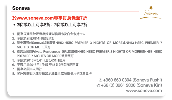 Soneva 
於www.soneva.com專享訂房低至7折 
•	3晚或以上可享8折﹔7晚或以上可享7折 

1.	優惠只適用於匯豐卓越理財信用卡及白金卡持卡人 
2.	必須於到達前14日確認預訂 
3.	新申請可於Soneva以推廣碼NH52-HSBC PREMIER 3 NIGHTS OR MORE或NH53-HSBC PREMIER 7 NIGHTS OR MORE預訂 
4.	查詢及預訂Private Residences，請以推廣碼NH52-HSBC PREMIER 3 NIGHTS OR MORE或NH53-HSBC PREMIER 7 NIGHTS OR MORE致電預訂 
5.	必須於2013年3月1日至5月31日使用 
6.	不適用於2013年4月4日至18日（包括首尾兩日） 
7.	優惠必須二人同行 
8.	客戶於登記入住時須出示匯豐卓越理財信用卡或白金卡 

電話號碼： +960 660 0304 (Soneva Fushi)   
電話號碼： +66 (0) 3961 9800 (Soneva Kiri)  
www.soneva.com