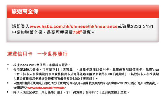 旅遊萬全保 
請即登入www.hsbc.com.hk/chinese/hk/insurance或致電2233 3131申請旅遊萬全保，最高可獲保費75折優惠。 

*	根據Ipsos 2012年信用卡市場調查報告。 
†	每港幣250元簽賬，可享基本$1「獎賞錢」。匯豐卓越理財信用卡，匯豐運籌理財信用卡，匯豐Visa白金卡持卡人在推廣期內憑合資格信用卡於海外簽賬可獲最多額外$300「獎賞錢」。其他持卡人在推廣期內憑合資格信用卡於海外簽賬可獲最多額外$200「獎賞錢」。 
‡	只適用於額外「獎賞錢」全數分配於「賞世界」內。須受有關條款及細則約束。須致電8228 3308登記「最紅自主獎賞」。詳情請登入www.hsbc.com.hk/rewards。  
¶	持卡人須登記參加「飛行優惠計劃」。$1「獎賞錢」相等於15「亞洲萬里通」里數。
