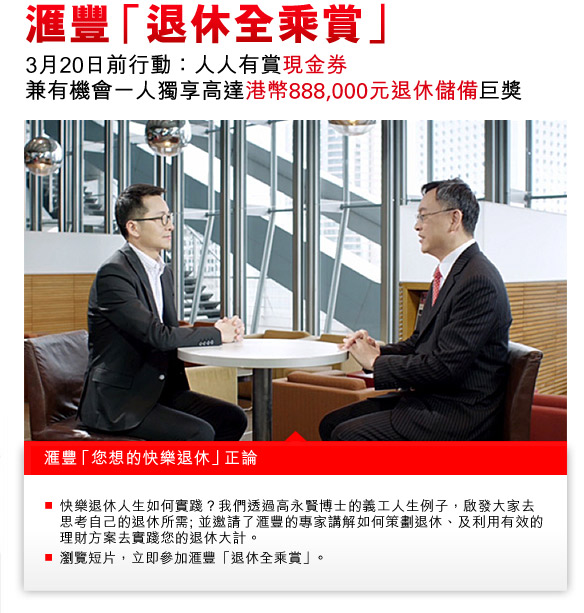 匯豐「退休全乘賞」
3月20日前行動：人人有賞現金券
兼有機會一人獨享高達港幣888,000元退休儲備巨獎

匯豐「您想的快樂退休」正論
- 快樂退休人生如何實踐？我們透過高永賢博士的義工人生例子，啟發大家去思考自己的退休所需; 並邀請了匯豐的專家講解如何策劃退休、及利用有效的理財方案去實踐您的退休大計。
- 瀏覽短片，立即參加匯豐「退休全乘賞」。