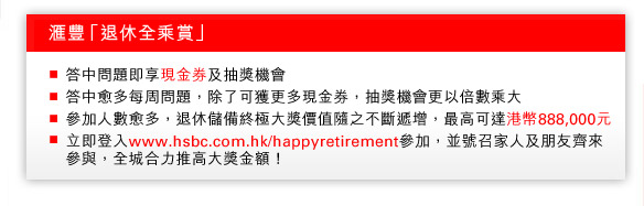 匯豐「退休全乘賞」
- 答中問題即享現金券及抽獎機會
- 答中愈多每周問題，除了可獲更多現金券，抽獎機會更以倍數乘大
- 參加人數愈多，退休儲備終極大獎價值隨之不斷遞增，最高可達港幣888,000元
- 立即登入www.hsbc.com.hk/happyretirement參加，並號召家人及朋友齊來參與，全城合力推高大獎金額！