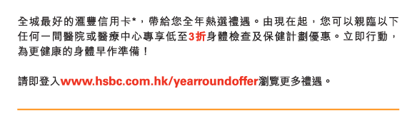全城最好的匯豐信用卡*，帶給您全年熱選禮遇。由現在起，您可以親臨以下任何一間醫院或醫療中心專享低至3折身體檢查及保健計劃優惠。立即行動，為更健康的身體早作準備！

請即登入www.hsbc.com.hk/yearroundoffer瀏覽更多禮遇。