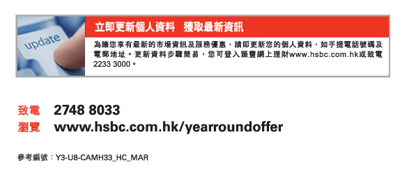 立即更新個人資料   獲取最新資訊
為讓您享有最新的市場資訊及服務優惠，請即更新您的個人資料，如手提電話號碼及電郵地址。更新資料步驟簡易，您可登入匯豐網上理財www.hsbc.com.hk或致電2233 3000。
          
致電	2748 8033
瀏覽	www.hsbc.com.hk/yearroundoffer

參考編號： Y3-U8-CAMH33_HC_MAR