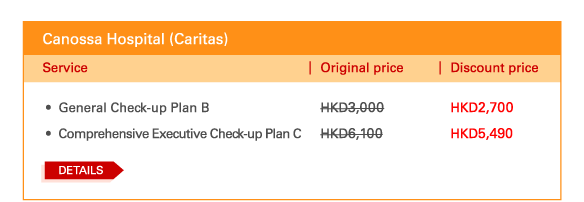 Canossa Hospital (Caritas)

- 	General Check-up Plan B | Original price HKD3,000 |		Discount price HKD2,700 
 - 	Comprehensive Executive Check-up Plan C | Original price HKD6,100 | Discount price HKD5,490
 
Details