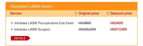 Champion LASIK Centre

 - 	Intralase LASIK Pre-operative Eye Exam | Original price HKD800 | Discount price HKD400
 - 	Intralase LASIK Surgery | Original price HKD20,000 | Discount price HKD17,400 
 
 Details