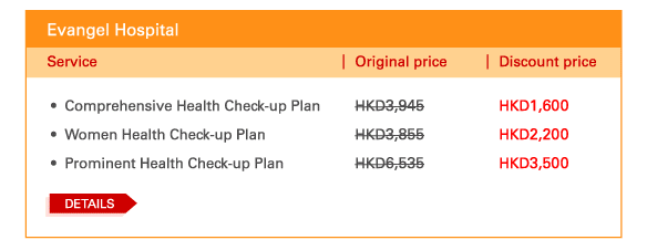 Evangel Hospital

 - 	Comprehensive Health Check-up Plan | Original price HKD3,945		 | Discount price HKD1,600
 - 	Women Health Check-up Plan | Original price HKD3,855		HKD2,200
 - 	Prominent Health Check-up Plan | Original price HKD6,535		 | Discount price HKD3,500
 
 Details