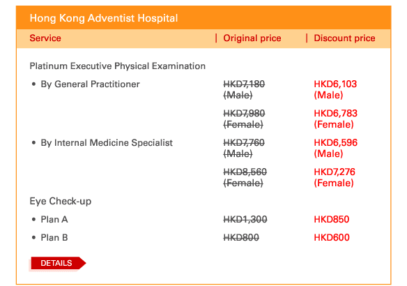 Hong Kong Adventist Hospital 

Platinum Executive Physical Examination
 - 	By General Practitioner	| Original price HKD7,180 (Male)	 | Discount price HKD6,103 (Male) | Original price HKD7,980 (Female) | Discount price HKD6,783 (Female)	
 - 	By Internal Medicine Specialist	| Original price HKD7,760 (Male) | Discount price HKD6,596 (Male) | Original price HKD8,560 (Female) | Discount price HKD7,276 (Female) 

Eye Check-up 	
 - 	Plan A	| Original price HKD1,300 | Discount price HKD850
 - 	Plan B	| Original price HKD800 | Discount price HKD600

DETAILS