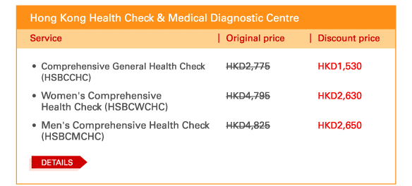 Hong Kong Health Check & Medical Diagnostic Centre 
 - 	Comprehensive General Health Check (HSBCCHC) | Original price HKD2,775 | Discount price HKD1,530 
 - 	Women's Comprehensive Health Check (HSBCWCHC) | Original	 price HKD4,795 | Discount price HKD2,630 
 - 	Men's Comprehensive Health Check (HSBCMCHC) | Original price HKD4,825 | Discount price HKD2,650 
	DETAILS