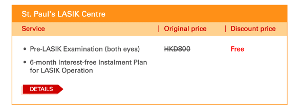 St. Paul's LASIK Centre 
 - 	Pre-LASIK Examination (both eyes) | Original price HKD800 | Discount price Free 
 - 	6-month Interest-free Instalment Plan for LASIK Operation
	DETAILS