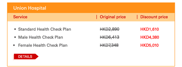 Union Hospital 
- 	Standard Health Check Plan | Original price HKD2,890 | Discount price HKD1,610 
 - 	Male Health Check Plan | Original price HKD6,413 | Discount price HKD4,380 
- 	Female Health Check Plan | Original price HKD7,348 | Discount price HKD5,010 
	DETAILS