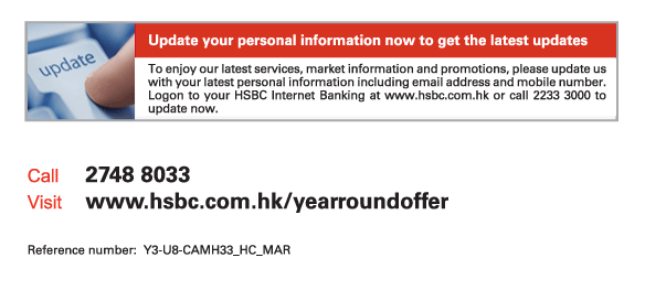 Update your personal information now to get the latest updates

To enjoy our latest services, market information and promotions, please update us with your latest personal information including email address and mobile number. Logon to your HSBC Internet Banking at www.hsbc.com.hk or call 2233 3000 to update now.
          
Call	2748 8033
Visit	www.hsbc.com.hk/yearroundoffer

Reference number: Y3-U8-CAMH33_HC_MAR