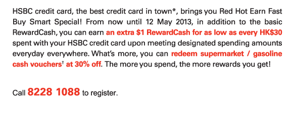 HSBC credit card, the best credit card in town*, brings you Red Hot Earn Fast Buy Smart Special! From now until 12 May 2013, in addition to the basic RewardCash, you can earn an extra $1 RewardCash for as low as every HK$30 spent with your HSBC credit card upon meeting designated spending amounts everyday everywhere. What’s more, you can redeem supermarket / gasoline cash vouchers† at 30% off. The more you spend, the more rewards you get! 

Call 8228 1088 to register. 