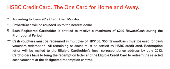 HSBC Credit Card. The One Card for Home and Away. 
          
 * 	According to Ipsos 2012 Credit Card Monitor. 
‡	RewardCash will be rounded up to the nearest dollar. 
¶	Each Registered Cardholder is entitled to receive a maximum of $240 RewardCash during the Promotional Period. 
**	Cash vouchers must be redeemed in multiples of HK$100. $50 RewardCash must be used for cash vouchers redemption. All remaining balances must be settled by HSBC credit card. Redemption letter will be mailed to the Eligible Cardholder’s local correspondence address by July 2013. Cardholders have to bring the redemption letter and the Eligible Credit Card to redeem the selected cash vouchers at the designated redemption centres.