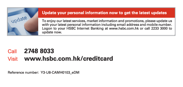 Update your personal information now to get the latest updates

To enjoy our latest services, market information and promotions, please update us with your latest personal information including email address and mobile number. Logon to your HSBC Internet Banking at www.hsbc.com.hk or call 2233 3000 to update now.
          
Call	2748 8033
Visit	www.hsbc.com.hk/creditcard

Reference number: Y3-U8-CAMH0103_eDM