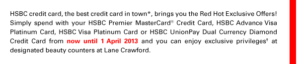 HSBC credit card, the best credit card in town*, brings you the Red Hot Exclusive Offers! Simply spend with your HSBC Premier MasterCard® Credit Card, HSBC Advance Visa Platinum Card, HSBC Visa Platinum Card or HSBC UnionPay Dual Currency Diamond Credit Card from now until 1 April 2013 and you can enjoy exclusive privileges† at designated beauty counters at Lane Crawford.