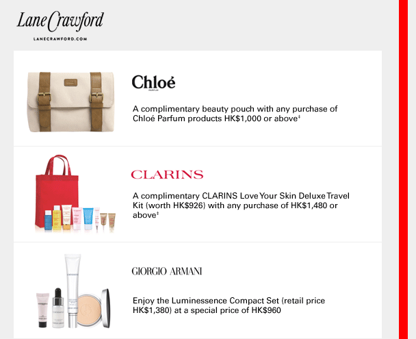 
Chloé
A complimentary beauty pouch with any purchase of Chloé Parfum products HK$1,000 or above‡
CLARINS
A complimentary CLARINS Love Your Skin Deluxe Travel Kit (worth HK$926) with any purchase of HK$1,480 or above‡
GIORGIO ARMANI
Enjoy the Luminessence Compact Set (retail price HK$1,380) at a special price of HK$960
