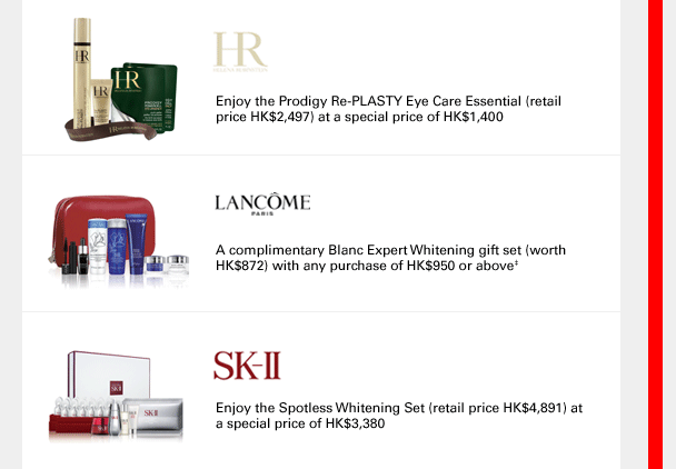 
HR
Enjoy the Prodigy Re-PLASTY Eye Care Essential (retail price HK$2,497) at a special price of HK$1,400
Lancôme
A complimentary Blanc Expert Whitening gift set (worth  HK$872) with any purchase of HK$950 or above‡
SK-II
Enjoy the Spotless Whitening Set (retail price HK$4,891) at a special price of HK$3,380