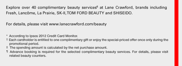 Explore over 40 complimentary beauty services¶ at Lane Crawford, brands including Fresh, Lancôme, La Prairie, SK-II, TOM FORD BEAUTY and SHISEIDO.
For details, please visit www.lanecrawford.com/beauty
*According to Ipsos 2012 Credit Card Monitor.
†Each cardholder is entitled to one complimentary gift or enjoy the special-priced offer once only during the promotional period.
‡The spending amount is calculated by the net purchase amount.
¶Advance booking is required for the selected complimentary beauty services. For details, please visit related beauty counters.