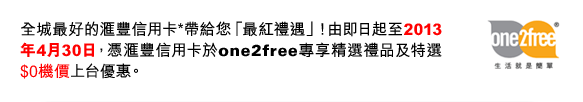 全城最好的匯豐信用卡*帶給您「最紅禮遇」！由即日起至2013年4月30日，憑匯豐信用卡於one2free專享精選禮品及特選$0機價上台優惠。