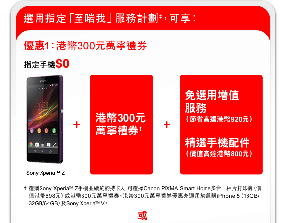 選用指定「至啱我」服務計劃‡，可享：
優惠1：港幣300元萬寧禮券
指定手機$0
Sony Xperia™ Z + 港幣300元萬寧禮券† + 免選用增值服務（節省高達港幣920元）|精選手機配件（價值高達港幣800元） 
† 選購Sony Xperia™ Z手機並續約的持卡人，可選擇Canon PIXMA Smart Home多合一相片打印機（價值港幣598元）或港幣300元萬寧禮券。港幣300元萬寧禮券優惠亦適用於選購iPhone 5（16GB/ 32GB/64GB）及Sony Xperia™ V。
或