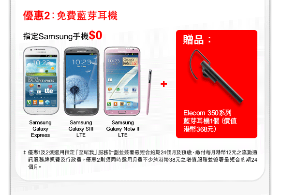 優惠2：免費藍芽耳機
指定Samsung手機$0
Samsung Galaxy Express | Samsung Galaxy SIII LTE | Samsung Galaxy Note II LTE +
贈品：Elecom 350系列藍芽耳機1個（價值港幣368元）
‡ 優惠1及2須選用指定「至啱我」服務計劃並簽署最短合約期24個月及預繳、繳付每月港幣12元之流動通訊服務牌照費及行政費。優惠2則須同時選用月費不少於港幣38元之增值服務並簽署最短合約期24個月。
