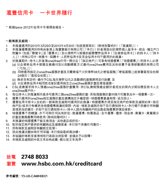 匯豐信用卡    一卡世界隨行
* 根據Ipsos 2012年信用卡市場調查報告。
一般條款及細則：
1. 本推廣適用於2013年3月29日至2013年4月30日（包括首尾兩日）（除特別聲明外）（「推廣期」）。
2. 本推廣優惠適用於所有由香港上海匯豐銀行有限公司（「本行」）於香港發出的港幣個人基本卡、綜合、獨立戶口附屬卡（包括「聯營卡」及「優惠卡」）及以港幣戶口簽賬的銀聯雙幣信用卡（「合資格信用卡」）的持卡人（「持卡人」）。所有公司卡、商務卡、採購卡、人民幣信用卡及美金信用卡均不適用於此推廣。
3. 於推廣期內，持卡人於香港one2free任何一間分店（「指定商戶」）可享有特選優惠（「特選優惠」）而持卡人必須
(a)以合資格信用卡簽賬全數繳付及以自動轉賬方式繳付one2free費用及其他收費予香港移動通訊有限公司
    （「CSL」）﹔
(b) 同時選用指定之one2free服務計劃及月費總值不少於港幣38元之增值服務(「增值服務」)並簽署最短合約期24個月（「最短合約期」）﹔
(c)  除非另有註明，繳付予CSL每月港幣12元之流動通訊服務牌照及行政費﹔及 
(d)  以合資格信用卡相同姓名登記選用指定之one2free服務計劃及增值服務。
4. CSL或會要求持卡人預繳one2free服務計劃費用，而CSL會將預繳金額於最短合約期內分期回贈至持卡人之one2free賬戶內。
5. 每位持卡人於推廣期內最多可選用三個one2free服務計劃，而每個服務計劃申請只可獲享其中一項優惠一次。
6. 優惠只適用於one2free指定服務計劃及選購指定手機型號。特選優惠數量有限，送完即止。
7. 匯豐信用卡持卡人合約的一般條款及細則均適用於此推廣。特選優惠亦須受指定商戶的條款及細則約束。指定商戶及/或本行有權更改特選優惠推廣的期限、內容、條款及細則亦恕不另行通知持卡人。本行概不承擔任何有關是項更改的責任，亦恕不另行通知持卡人。持卡人請向有關商戶的店員查詢優惠詳情及條款。
8. 特選優惠不得轉讓，亦不可與任何其他折扣、推廣優惠、特價產品、全年優惠、禮券、現金券、貴賓卡、貴賓積分計劃及會員優惠同時使用（除特別聲明外）。
9. 本推廣的特選優惠不能兌換現金、其他產品或折扣。
10. 對於指定商戶提供的有關商品及服務質素，本行恕不承擔任何責任。
11. 所有條款及細則受有關規定監管。
12. 就此推廣活動如有任何爭議，本行保留最終裁決權。
13. 本協議的條款受香港特別行政區法例監管，並據此予以詮釋。
14. 本條款及細則的中英文本如有歧義，概以英文本為準。
致電    2748 8033
瀏覽    www.hsbc.com.hk/creditcard
參考編號 : Y3-U8-CAMH0601