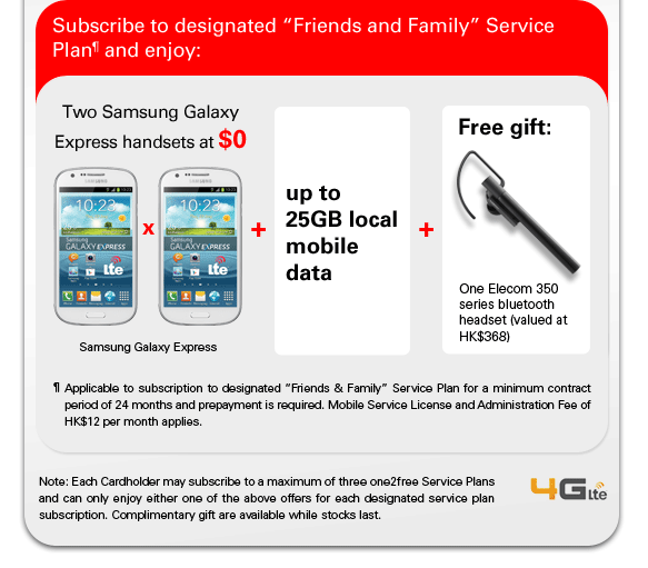 Subscribe to designated “Friends and Family” Service Plan¶ and enjoy:
Two Samsung Galaxy Express handsets at $0
Samsung Galaxy Express X2 + up to 25GB local mobile data +
Free gift: One Elecom 350 series bluetooth headset (valued at HK$368)
¶ Applicable to subscription to designated “Friends & Family” Service Plan for a minimum contract period of 24 months and prepayment is required. Mobile Service License and Administration Fee of HK$12 per month applies.
Note: Each Cardholder may subscribe to a maximum of three one2free Service Plans and can only enjoy either one of the above offers for each designated service plan subscription. Complimentary gift are available while stocks last.