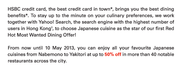 HSBC credit card, the best credit card in town*, brings you the best dining benefits*. To stay up to the minute on your culinary preferences, we work together with Yahoo! Search, the search engine with the highest number of users in Hong Kong†, to choose Japanese cuisine as the star of our first Red Hot Most Wanted Dining Offer! 

From now until 10 May 2013, you can enjoy all your favourite Japanese cuisines from Nabemono to Yakitori at up to 50% off in more than 40 notable restaurants across the city. 