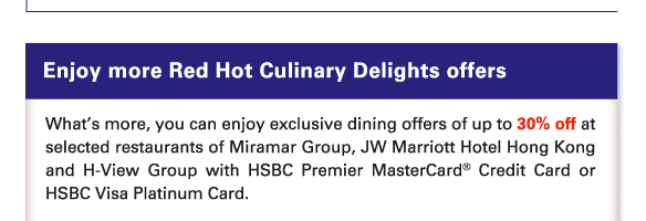 Enjoy more Red Hot Culinary Delights offers 
          
          What’s more, you can enjoy exclusive dining offers of up to 30% off at selected restaurants of Miramar Group, JW Marriott Hotel Hong Kong and H-View Group with HSBC Premier MasterCard® Credit Card or HSBC Visa Platinum Card.