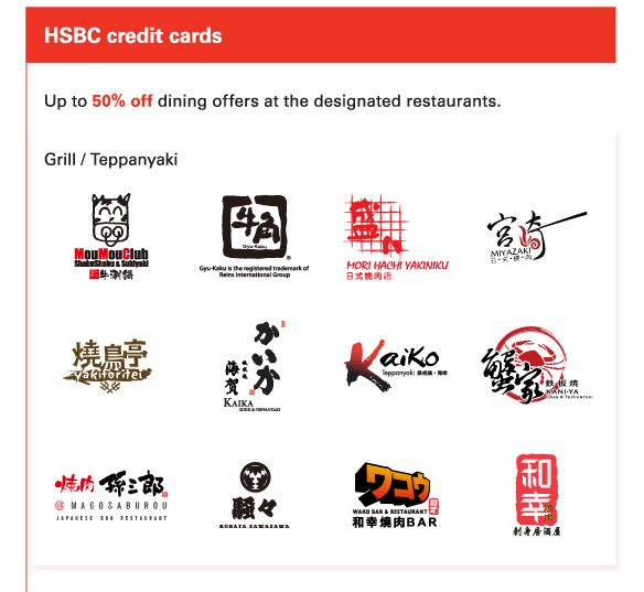 HSBC credit cards 
          
Up to 50% off dining offers at the designated restaurants. 

Grill / Teppanyaki 
Mou Mou Club, Gyu-Kaku Japanese Yakiniku Restaurant, Morihachi Yakiniku, Miyazaki, Yakitoritei, Kaika, Kaiko, Kani-Ya Teppan Yaki Japanese Restaurant, Magosaburou Japanese BBQ Restaurant, Robata Zawazawa, Wako Bar & Restaurant, Wako Japanese Yakiniku Restaurant 