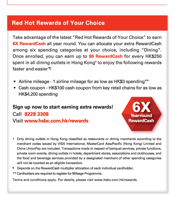 Red Hot Rewards of Your Choice 
          
          Take advantage of the latest “Red Hot Rewards of Your Choice” to earn 6X RewardCash all year round. You can allocate your extra RewardCash among six spending categories at your choice, including “Dining”. Once enrolled, you can earn up to $6 RewardCash for every HK$250 spent in all dining outlets in Hong Kong‡ to enjoy the following rewards faster and easier&para;! 

 - 	Airline mileage - 1 airline mileage for as low as HK$3 spending**
- 	Cash coupon - HK$100 cash coupon from key retail chains for as low as HK$4,200 spending 
 
 Sign up now to start earning extra rewards! 
Call  8228 3308 
Visit www.hsbc.com.hk/rewards 

‡	Only dining outlets in Hong Kong classified as restaurants or dining merchants according to the merchant codes issued by VISA International, MasterCard Asia/Pacific (Hong Kong) Limited and China UnionPay are included. Transactions made in respect of banquet services, private functions, private room events, dining outlets in hotels, department stores, associations and clubhouses, and the food and beverage services provided by a designated merchant of other spending categories will not be counted as an eligible transaction. 
&para;	Depends on the RewardCash multiplier allocation of each individual cardholder. 
**	Cardholders are required to register for Mileage Programme. 
Terms and conditions apply. For details, please visit www.hsbc.com.hk/rewards.