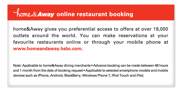 home&Away online restaurant booking 
          
home&Away gives you preferential access to offers at over 19,000 outlets around the world. You can make reservations at your favourite restaurants online or through your mobile phone at www.homeandaway.hsbc.com. 

Note: Applicable to home&Away dining merchants • Advance booking can be made between 48 hours and 1 month from the date of booking request • Applicable to selected smartphone models and mobile devices such as iPhone, Android, BlackBerry, Windows Phone 7, iPod Touch and iPad.