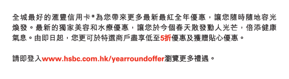 全城最好的匯豐信用卡*為您帶來更多最新最紅全年優惠，讓您隨時隨地容光煥發。最新的獨家美容和水療優惠，讓您於今個春天散發動人光芒，倍添健康氣息。由即日起，您更可於特選商戶盡享低至5折優惠及獲贈貼心優惠。 

請即登入www.hsbc.com.hk/yearroundoffer瀏覽更多禮遇。