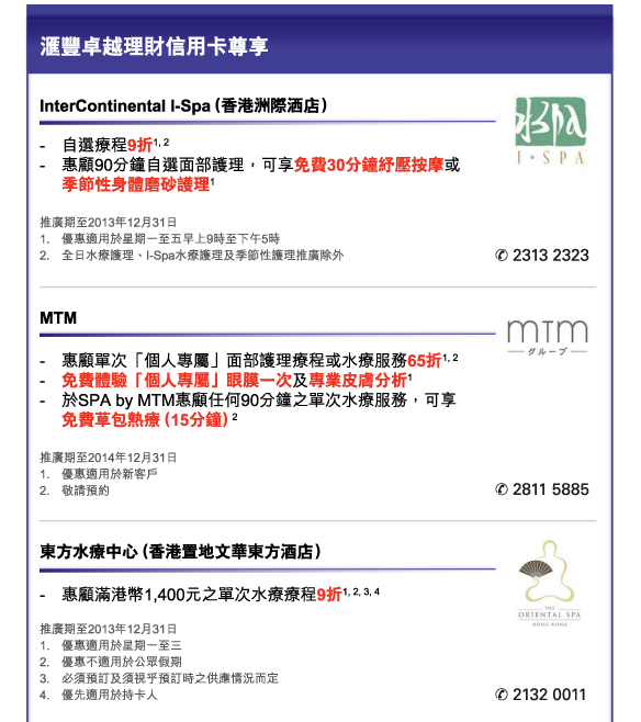 匯豐卓越理財信用卡尊享 
          

InterContinental I-Spa（香港洲際洒店） 
- 	自選療程9折1, 2 
- 	惠顧90分鐘自選面部護理，可享免費30分鐘紓壓按摩或季節性身體磨砂護理1 
推廣期至2013年12月31日 
1.	優惠適用於星期一至五早上9時至下午5時 
2.	全日水療護理、I-Spa水療護理及季節性護理推廣除外 
電話：2313 2323 


MTM
- 	惠顧單次「個人專屬」面部護理療程或水療服務65折1, 2  
- 	免費體驗「個人專屬」眼膜一次及專業皮膚分析1  
- 	於SPA by MTM惠顧任何90分鐘之單次水療服務，可享免費草包熱療（15分鐘）2 
推廣期至2014年12月31日 
1.	優惠適用於新客戶 
2.	敬請預約 
電話：2811 5885 


東方水療中心（香港置地文華東方酒店）
- 	惠顧滿港幣1,400元之單次水療療程9折1, 2, 3, 4
推廣期至2013年12月31日  
1.	優惠適用於星期一至三 
2.	優惠不適用於公眾假期 
3.	必須預訂及須視乎預訂時之供應情況而定 
4.	優先適用於持卡人 
電話：2132 0011 