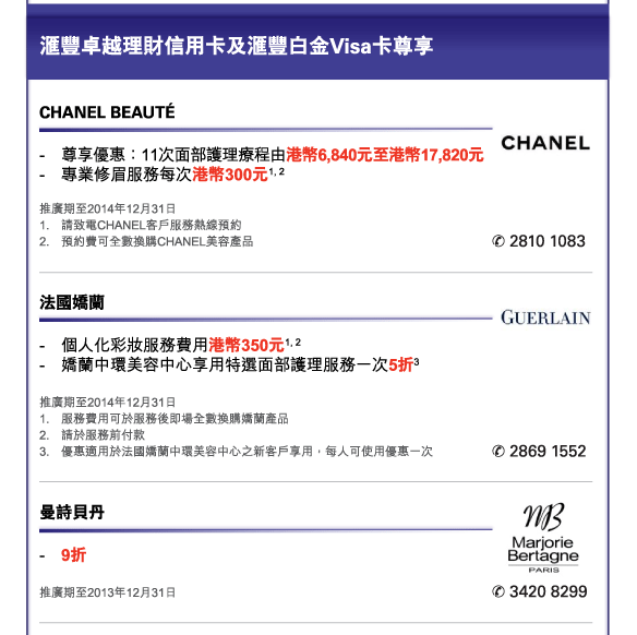 匯豐卓越理財信用卡及匯豐白金Visa卡尊享 
          

CHANEL BEAUTÉ 
- 	尊享優惠：11次面部護理療程由港幣6,840元至港幣17,820元  
- 	專業修眉服務每次港幣300元1, 2 
推廣期至2014年12月31日 
1.	請致電CHANEL客戶服務熱線預約 
2.	預約費可全數換購CHANEL美容產品 
電話：2810 1083 


法國嬌蘭 
- 	個人化彩妝服務費用港幣350元1, 2 
- 	嬌蘭中環美容中心享用特選面部護理服務一次5折3 
推廣期至2014年12月31日 
1.	服務費用可於服務後即場全數換購嬌蘭產品  
2.	請於服務前付款 
3.	優惠適用於法國嬌蘭中環美容中心之新客戶享用，每人可使用優惠一次 
電話：2869 1552 


曼詩貝丹 
- 	9折  
推廣期至2013年12月31日 
電話：3420 8299 