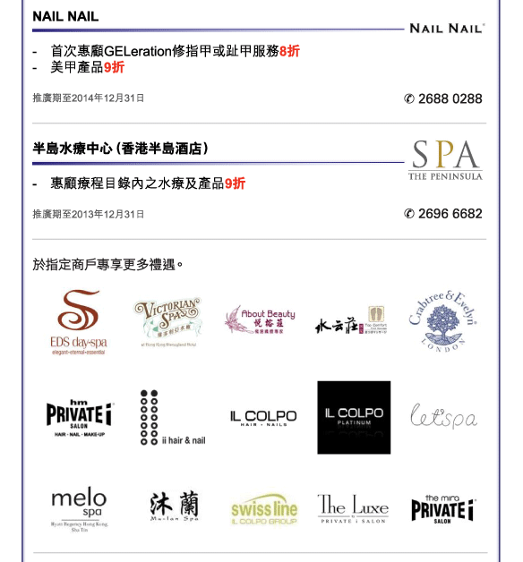 NAIL NAIL 
- 	首次惠顧GELeration修指甲或趾甲服務8折  
- 	美甲產品9折 
推廣期至2014年12月31日 
電話：2688 0288  


半島水療中心（香港半島酒店） 
- 	惠顧療程目錄內之水療及產品9折  
推廣期至2013年12月31日 
電話：2696 6682 


於指定商戶專享更多禮遇。 

EDS day-spa、香港迪士尼樂園酒店維多利亞水療、悅榕莊、水云莊、瑰珀翠、hm PRIVATE I Salon 、ii Hair & Nail、IL Colpo Pacific Place、IL Colpo Platinum、let'spa、香港沙田凱悅酒店Melo Spa水療中心、沐蘭、Swiss Line IL Colpo 、The Luxe by PRIVATE i Salon、The mira PRIVATE i Salon