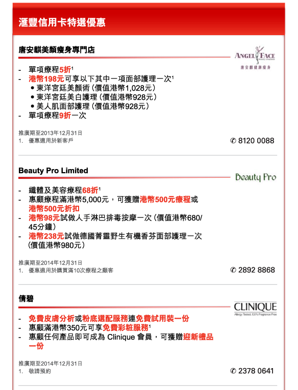 匯豐信用卡特選優惠 
          
唐安麒美顏瘦身專門店 
- 	單項療程5折1  
- 	港幣198元可享以下其中一項面部護理一次1 
	•東洋宮廷美顏術（價值港幣1,028元） 
	•東洋宮廷美白護理（價值港幣928元） 
	•美人肌面部護理（價值港幣928元） 
- 	單項療程9折一次  
推廣期至2013年12月31日 
1.	優惠適用於新客戶 
電話：8120 0088 


Beauty Pro Limited 
- 	纖體及美容療程68折1  
- 	惠顧療程滿港幣5,000元，可獲贈港幣500元療程或港幣500元折扣 
- 	港幣98元試做人手淋巴排毒按摩一次（價值港幣680/45分鐘） 
- 	港幣238元試做德國菁靈野生有機香芬面部護理一次（價值港幣980元） 
推廣期至2014年12月31日 
1.	優惠適用於購買滿10次療程之顧客
電話：2892 8868 


倩碧 
- 	免費皮膚分析或粉底選配服務連免費試用裝一份  
- 	惠顧滿港幣350元可享免費彩粧服務1 
- 	惠顧任何產品即可成為 Clinique 會員，可獲贈迎新禮品一份 
推廣期至2014年12月31日 
1.	敬請預約  
電話：2378 0641 