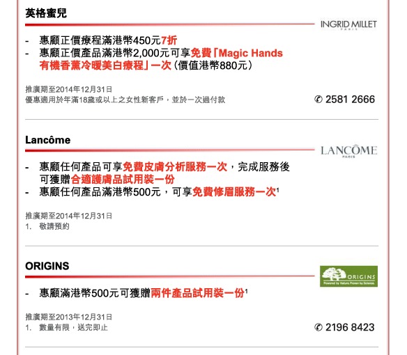 英格蜜兒 
- 	惠顧正價療程滿港幣450元7折  
- 	惠顧正價產品滿港幣2,000元可享免費「Magic Hands 有機香薰冷暖美白療程」一次（價值港幣880元） 
推廣期至2014年12月31日  
優惠適用於年滿18歲或以上之女性新客戶，並於一次過付款 
電話：2581 2666 


Lancôme 
- 	惠顧任何產品可享免費皮膚分析服務一次，完成服務後可獲贈合適護膚品試用裝一份  
- 	惠顧任何產品滿港幣500元，可享免費修眉服務一次1 
推廣期至2014年12月31日 
1.	敬請預約 


ORIGINS 
- 	惠顧滿港幣500元可獲贈兩件產品試用裝一份1  
推廣期至2013年12月31日 
1.	數量有限，送完即止 
電話：2196 8423 