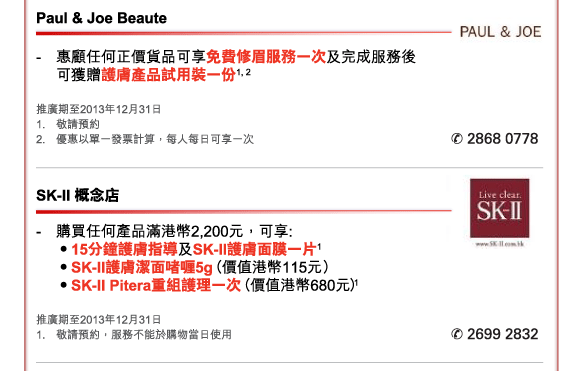 Paul & Joe Beaute 
- 	惠顧任何正價貨品可享免費修眉服務一次及完成服務後可獲贈護膚產品試用裝一份1, 2 
推廣期至2013年12月31日 
1.	敬請預約  
2.	優惠以單一發票計算，每人每日可享一次 
電話：2868 0778 


SK-II 概念店 
- 	購買任何產品滿港幣2,200元，可享:  
	•15分鐘護膚指導及SK-II護膚面膜一片1  
	•SK-II護膚潔面啫喱5g（價值港幣115元） 
	•SK-II Pitera重組護理一次（價值港幣680元）1 
推廣期至2013年12月31日 
1.	敬請預約，服務不能於購物當日使用 
電話：2699 2832 