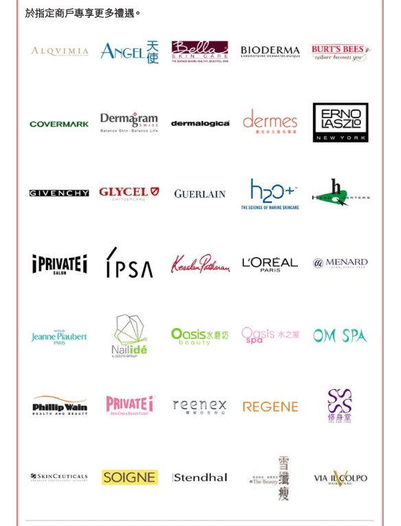 於指定商戶專享更多禮遇。 
          
Alqvimia、天使美容及纖體水療中心、Bella 科學美肌中心、Bioderma、Burt's Bee、Covermark、Dermagram、dermalogica、dermes激光永久脫毛專家、Erno Lazio、Givenchy、Glycel、法國嬌蘭、h2o+
總部有限公司、i PRIVATE i、IPSA、Kesalan Patharan、L'oreal、Menard、珍碧嘉、Nail ide、水磨坊、水之屋、OM Spa (Regal Hotel)、菲力偉、PRIVATE i SKIN CARE & BEAUTY CLINIC、reenex、REGENE概念店、修身堂、Skin Ceuticals、Soigne、詩丹麗、雪纖瘦、Via IL Colpo