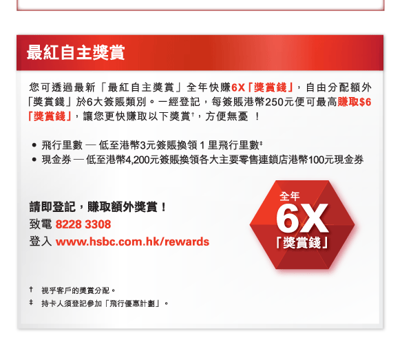 最紅自主獎賞 您可透過最新「最紅自主獎賞」全年快賺6X「獎賞錢」，自由分配額外 「獎賞錢」於6大簽賬類別。一經登記，每簽賬港幣250元便可最高賺取$6「獎賞錢」，讓您更快賺取以下獎賞†，方便無憂 ！  

-	飛行里數 — 低至港幣3元簽賬換領１里飛行里數‡ 
-	現金券 — 低至港幣4,200元簽賬換領各大主要零售連鎖店港幣100元現金券  

請即登記，賺取額外獎賞！ 
致電 8228 3308 
登入 www.hsbc.com.hk/rewards 

†	視乎客戶的獎賞分配。 
‡	持卡人須登記參加「飛行優惠計劃」。