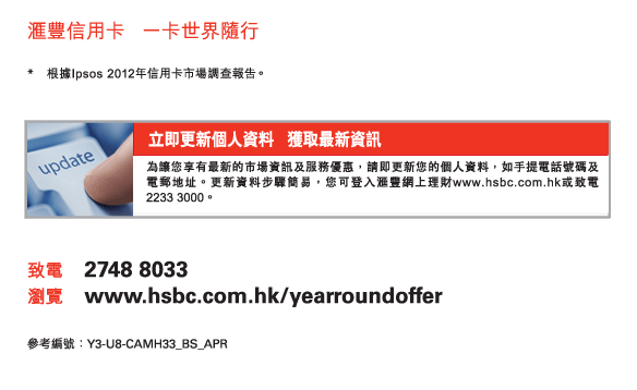 匯豐信用卡   一卡世界隨行 
          
 * 根據Ipsos 2012年信用卡市場調查報告。 
          
立即更新個人資料   獲取最新資訊 
為讓您享有最新的市場資訊及服務優惠，請即更新您的個人資料，如手提電話號碼及電郵地址。更新資料步驟簡易，您可登入匯豐網上理財www.hsbc.com.hk或致電2233 3000。 
          
致電	2748 8033 
瀏覽	www.hsbc.com.hk/yearroundoffer 

參考編號：Y3-U8-CAMH33_BS_APR
