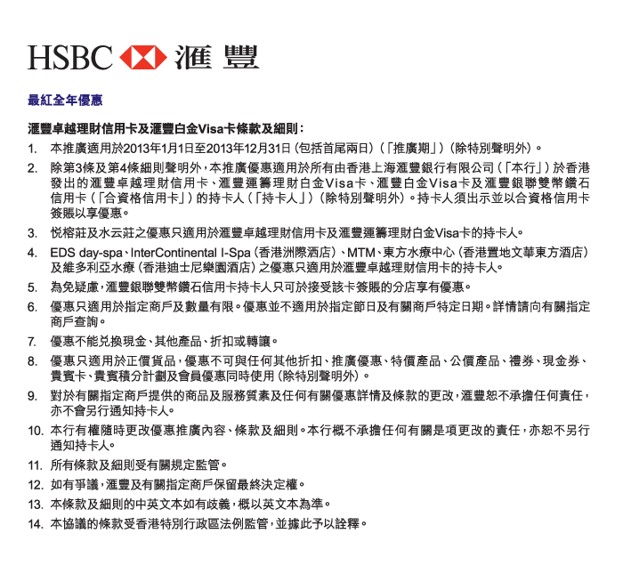 HSBC 匯豐 
          
最紅全年優惠 
匯豐卓越理財信用卡及匯豐白金Visa卡條款及細則： 
1.	本推廣適用於2013年1月1日至2013年12月31日（包括首尾兩日）（「推廣期」）（除特別聲明外）。 
2.	除第3條及第4條細則聲明外，本推廣優惠適用於所有由香港上海匯豐銀行有限公司（「本行」）於香港發出的匯豐卓越理財信用卡、匯豐運籌理財白金Visa卡、匯豐白金Visa卡及匯豐銀聯雙幣鑽石信用卡（「合資格信用卡」）的持卡人（「持卡人」）（除特別聲明外）。持卡人須出示並以合資格信用卡簽賬以享優惠。 
3.	悅榕莊及水云莊之優惠只適用於匯豐卓越理財信用卡及匯豐運籌理財白金Visa卡的持卡人。  
4.	EDS day-spa、InterContinental I-Spa（香港洲際洒店）、MTM、東方水療中心（香港置地文華東方酒店）及維多利亞水療（香港迪士尼樂園酒店）之優惠只適用於匯豐卓越理財信用卡的持卡人。 
5.	為免疑慮，匯豐銀聯雙幣鑽石信用卡持卡人只可於接受該卡簽賬的分店享有優惠。  
6.	優惠只適用於指定商戶及數量有限。優惠並不適用於指定節日及有關商戶特定日期。詳情請向有關指定商戶查詢。  
7.	優惠不能兌換現金、其他產品、折扣或轉讓。  
8.	優惠只適用於正價貨品，優惠不可與任何其他折扣、推廣優惠、特價產品、公價產品、禮券、現金券、貴賓卡、貴賓積分計劃及會員優惠同時使用（除特別聲明外）。  
9.	對於有關指定商戶提供的商品及服務質素及任何有關優惠詳情及條款的更改，匯豐恕不承擔任何責任，亦不會另行通知持卡人。 
10.	本行有權隨時更改優惠推廣內容、條款及細則。本行概不承擔任何有關是項更改的責任，亦恕不另行 通知持卡人。  
11.	所有條款及細則受有關規定監管。
12.	如有爭議，匯豐及有關指定商戶保留最終決定權。  
13.	本條款及細則的中英文本如有歧義，概以英文本為準。  
14.	本協議的條款受香港特別行政區法例監管，並據此予以詮釋。 