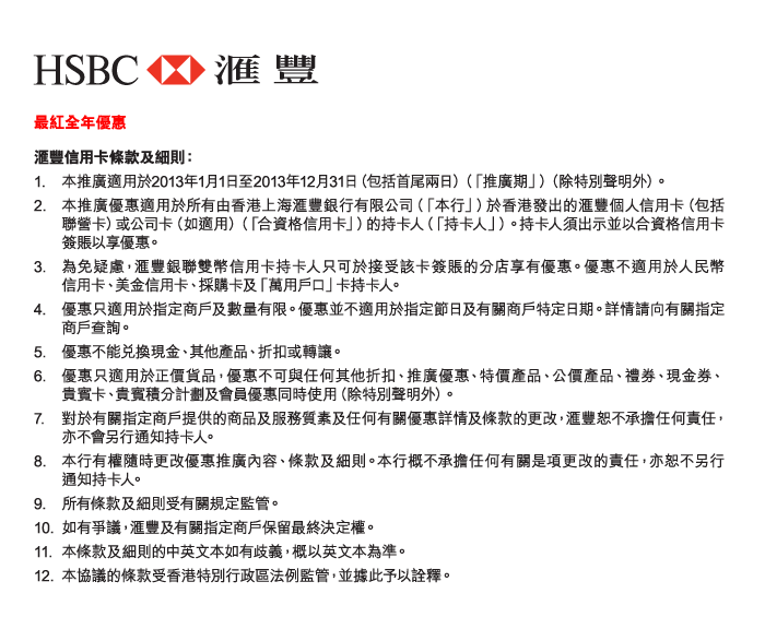 HSBC 匯豐 
          
最紅全年優惠 
匯豐信用卡條款及細則： 
1.	本推廣適用於2013年1月1日至2013年12月31日（包括首尾兩日）（「推廣期」）（除特別聲明外）。  
2.	本推廣優惠適用於所有由香港上海匯豐銀行有限公司（「本行」）於香港發出的匯豐個人信用卡（包括聯營卡）或公司卡（如適用）（「合資格信用卡」）的持卡人（「持卡人」）。持卡人須出示並以合資格信用卡簽賬以享優惠。 
3.	為免疑慮，匯豐銀聯雙幣信用卡持卡人只可於接受該卡簽賬的分店享有優惠。優惠不適用於人民幣信用卡、美金信用卡、採購卡及「萬用戶口」卡持卡人。 
4.	優惠只適用於指定商戶及數量有限。優惠並不適用於指定節日及有關商戶特定日期。詳情請向有關指定商戶查詢。  
5.	優惠不能兌換現金、其他產品、折扣或轉讓。  
6.	優惠只適用於正價貨品，優惠不可與任何其他折扣、推廣優惠、特價產品、公價產品、禮券、現金券、貴賓卡、貴賓積分計劃及會員優惠同時使用（除特別聲明外）。  
7.	對於有關指定商戶提供的商品及服務質素及任何有關優惠詳情及條款的更改，匯豐恕不承擔任何責任，亦不會另行通知持卡人。  
8.	本行有權隨時更改優惠推廣內容、條款及細則。本行概不承擔任何有關是項更改的責任，亦恕不另行通知持卡人。 
9.	所有條款及細則受有關規定監管。  
10.	如有爭議，匯豐及有關指定商戶保留最終決定權。  
11.	本條款及細則的中英文本如有歧義，概以英文本為準。  
12.	本協議的條款受香港特別行政區法例監管，並據此予以詮釋。