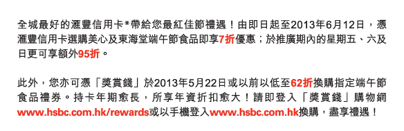 全城最好的匯豐信用卡*帶給您最紅佳節禮遇！由即日起至2013年6月12日，憑匯豐信用卡選購美心及東海堂端午節食品即享7折優惠；於推廣期內的星期五、六及日更可享額外95折。 

此外，您亦可憑「獎賞錢」於2013年5月22日或以前以低至62折換購指定端午節食品禮券。持卡年期愈長，所享年資折扣愈大！請即登入「獎賞錢」購物網www.hsbc.com.hk/rewards或以手機登入www.hsbc.com.hk換購，盡享禮遇！