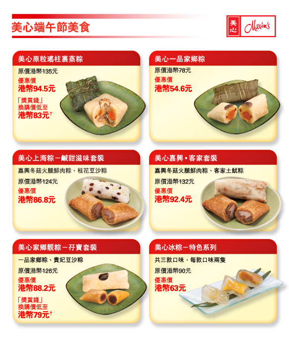 美心端午節美食 
          
美心原粒瑤柱裹蒸粽 
原價港幣135元 
優惠價港幣94.5元 
「獎賞錢」換購價低至港幣83元† 

美心一品家鄉粽 
原價港幣78元 
優惠價港幣54.6元 

美心上海粽－鹹甜滋味套裝 
嘉興冬菇火腿鮮肉粽、桂花豆沙粽 
原價港幣124元 
優惠價港幣86.8元 

美心嘉興•客家套裝 
嘉興冬菇火腿鮮肉粽、客家土魷粽 
原價港幣132元 
優惠價港幣92.4元 

美心家鄉靚粽－孖寶套裝 
一品家鄉粽、貴妃豆沙粽 
原價港幣126元 
優惠價港幣88.2元 
「獎賞錢」換購價低至港幣79元† 

美心冰粽－特色系列 
共三款口味，每款口味兩隻 
原價港幣90元 
優惠價港幣63元