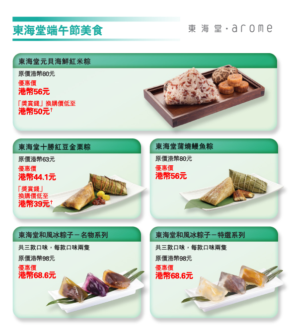 東海堂端午節美食 
          
東海堂元貝海鮮紅米粽 
原價港幣80元 
優惠價港幣56元 
「獎賞錢」換購價低至港幣50元† 

東海堂十勝紅豆金栗粽 
原價港幣63元 
優惠價港幣44.1元 
「獎賞錢」換購價低至港幣39元† 

東海堂蒲燒鰻魚粽 
原價港幣80元 
優惠價港幣56元 

東海堂和風冰粽子－名物系列  
共三款口味，每款口味兩隻 
原價港幣98元 
優惠價港幣68.6元 

東海堂和風冰粽子－特選系列  
共三款口味，每款口味兩隻 
原價港幣98元 
優惠價港幣68.6元
