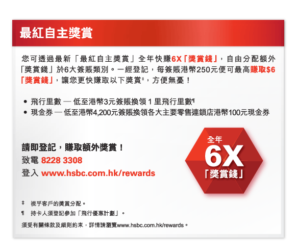 最紅自主獎賞 
您可透過最新「最紅自主獎賞」全年快賺6X「獎賞錢」，自由分配額外 「獎賞錢」於6大簽賬類別。一經登記，每簽賬港幣250元便可最高賺取$6「獎賞錢」，讓您更快賺取以下獎賞‡，方便無憂！  

•	飛行里數 — 低至港幣3元簽賬換領１里飛行里數&para;
•	現金券 — 低至港幣4,200元簽賬換領各大主要零售連鎖店港幣100元現金券 

請即登記，賺取額外獎賞！ 
致電 8228 3308 
登入 www.hsbc.com.hk/rewards  

‡	視乎客戶的獎賞分配。 
&para;持卡人須登記參加「飛行優惠計劃」。 
須受有關條款及細則約束，詳情請瀏覽www.hsbc.com.hk/rewards。