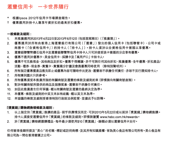 匯豐信用卡   一卡世界隨行 
*	根據Ipsos 2012年信用卡市場調查報告。
†	優惠適用於持卡人專享年資折扣的最高折扣優惠。 

一般條款及細則 :
1.	本推廣適用於2013年4月22日至2013年6月12日（包括首尾兩日）（「推廣期」）。
2.	優惠適用於所有由香港上海匯豐銀行有限公司（「匯豐」）發出的個人信用卡（包括聯營卡）、公司卡或商務卡（「合資格信用卡」）的持卡人（「持卡人」）。持卡人須於以合資格信用卡簽賬以享優惠。
3.	匯豐銀聯雙幣鑽石信用卡及匯豐銀聯雙幣信用卡持卡人只可於接受該卡簽賬的分店享有優惠。
4.	優惠不適用於優惠卡、美金信用卡、採購卡及「萬用戶口」卡持卡人。
5.	優惠不可兌換現金、其他商品及折扣。優惠不得轉讓、亦不可與任何其他折扣、推廣優惠、全年優惠、折扣產品/活動、禮券、現金券、貴賓卡、貴賓積分計劃及會員優惠同時使用 （除特別聲明外）。
6.	所有指定優惠價產品售完即止或優惠內容可隨時作出更改，匯豐恕不承擔任何責任，亦恕不另行通知持卡人。
7.	所有陳列圖片只供參考。
8.	所有優惠須受本推廣所指的有關商號及匯豐的條款及細則約束（詳情請向有關商號查詢）。
9.	對於有關商號所提供的商品及服務質素，匯豐恕不承擔任何責任。
10.	如因此推廣產生任何爭議，概以有關商號及匯豐的最終決定為準。
11.	本優惠、條款及細則的中英文本如有歧義，概以英文本為準。
12.	本協議的條款及細則受香港特別行政區法例監管，並據此予以詮釋。

「獎賞錢」購物網換領條款及細則 :
1.	以上指定供「獎賞錢」換購的產品，視乎供應情況而定，可於2013年5月22日或以前於「獎賞錢」購物網換購。持卡人須接受匯豐信用卡「獎賞錢」的條款及細則。詳情請瀏覽 www.hsbc.com.hk/rewards。
2.	於「獎賞錢」購物網選購禮品，每件最少須使用$10「獎賞錢」，餘額必須以匯豐信用卡支付。

任何香港食肆所提及＂美心＂的名稱、標記或註冊商標，及其所有知識產權，皆為美心食品有限公司所有。美心食品有限公司為一間在香港營運之公司。