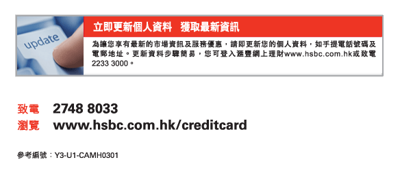 立即更新個人資料   獲取最新資訊
為讓您享有最新的市場資訊及服務優惠，請即更新您的個人資料，如手提電話號碼及電郵地址。更新資料步驟簡易，您可登入匯豐網上理財www.hsbc.com.hk或致電2233 3000。
          
致電	2748 8033
瀏覽	www.hsbc.com.hk/creditcard

參考編號：Y3-U1-CAMH0301