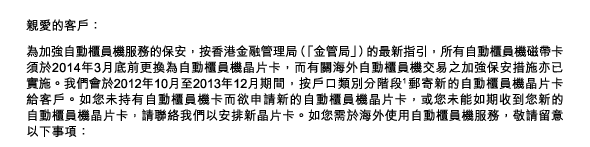 親愛的客戶： 
為加強自動櫃員機服務的保安，按香港金融管理局（「金管局」）的最新指引，所有自動櫃員機磁帶卡須於2014年3月底前更換為自動櫃員機晶片卡，而有關海外自動櫃員機交易之加強保安措施亦已實施。我們會於2012年10月至2013年12月期間，按戶口類別分階段(1)郵寄新的自動櫃員機晶片卡給客戶。如您未持有自動櫃員機卡而欲申請新的自動櫃員機晶片卡，或您未能如期收到您新的自動櫃員機晶片卡，請聯絡我們以安排新晶片卡。如您需於海外使用自動櫃員機服務，敬請留意以下事項： 